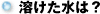 溶けた水は?
