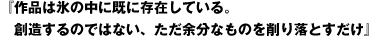 『作品は氷の中に既に存在している。 　創造するのではない、ただ余分なものを削り落とすだけ』